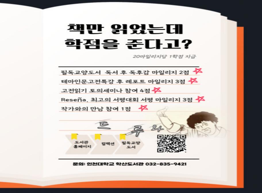 책만 읽었는데 학점을 준다고? 20마일리지당 1학점 지급 필독교양도서 독서 후 독후감 마일리지 2점 테마인문고전특강 후 레포트 마일리지 3점 고전읽기 토의세미나 참여 4점 Resena 최고의 서평대회 서평 마일리지 3점 작가와의 만남 참여 1점 도서관 홈페이지 컬렉션 필독교양도서 문의:인천대학교 학산도서관 032-835-9421