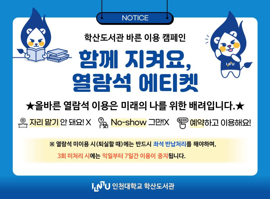 NOTICE 학산도서관 바른 이용 캠페인 함께 지켜요, 열람석 에티켓 올바른 열람석 이용은 미래의 나를 위한 배려입니다 자리 맡기 안돼요! No-show 그만! 예약하고 이용해요! 열람석 미이용 시(퇴실할 때)에는 반드시 좌석 반납처리를 해야하며, 3회 미처리 시에는 익일부터 7일간 이용이 중지됩니다. 인천대학교 학산도서관